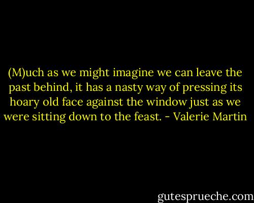 (M)uch as we might imagine we can leave the past behind, it has a nasty way of pressing its hoary old face against the window just as we were sitting down to the feast. - Valerie Martin