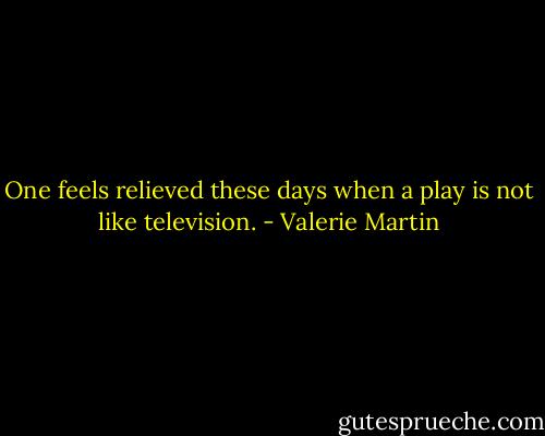 One feels relieved these days when a play is not like television. - Valerie Martin