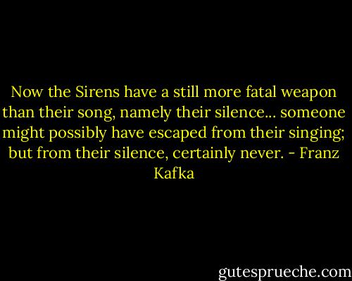 Now the Sirens have a still more fatal weapon than their song, namely their silence... someone might possibly have escaped from their singing; but from their silence, certainly never. - Franz Kafka