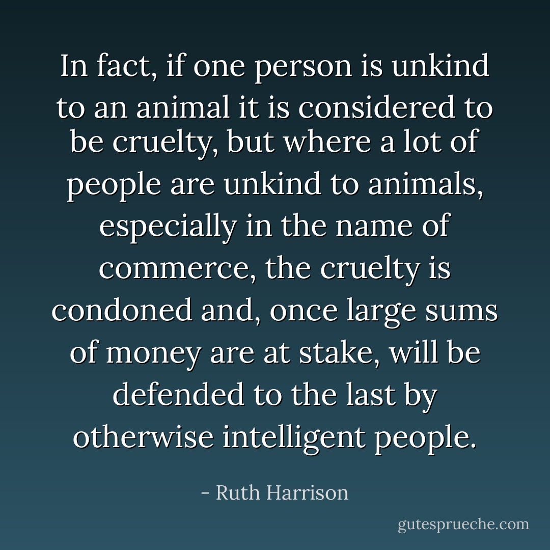 In fact, if one person is unkind to an animal it is considered to be cruelty, but where a lot of people are unkind to animals, especially in the name of commerce, the cruelty is condoned and, once large sums of money are at stake, will be defended to the last by otherwise intelligent people. - Ruth Harrison