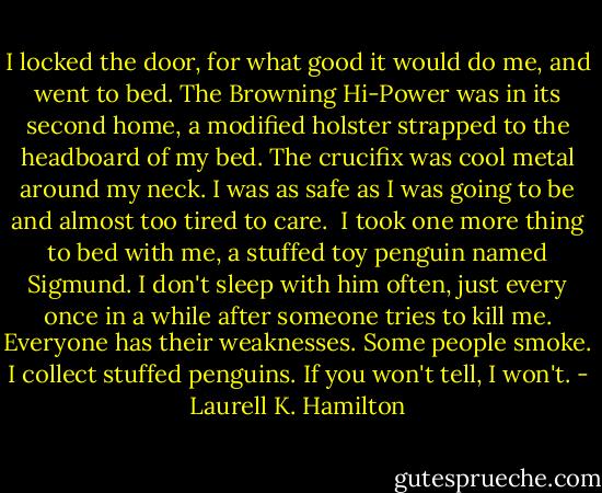 I locked the door, for what good it would do me, and went to bed. The Browning Hi-Power was in its second home, a modified holster strapped to the headboard of my bed. The crucifix was cool metal around my neck. I was as safe as I was going to be and almost too tired to care.<br /><br />I took one more thing to bed with me, a stuffed toy penguin named Sigmund. I don't sleep with him often, just every once in a while after someone tries to kill me. Everyone has their weaknesses. Some people smoke. I collect stuffed penguins. If you won't tell, I won't. - Laurell K. Hamilton