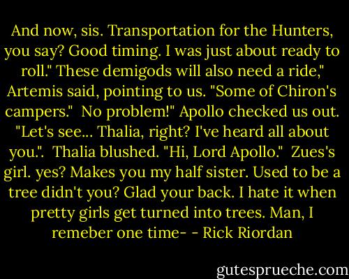 And now, sis. Transportation for the Hunters, you say? Good timing. I was just about ready to roll."<br />These demigods will also need a ride," Artemis said, pointing to us. "Some of Chiron's campers."<br /><br />No problem!" Apollo checked us out. "Let's see... Thalia, right? I've heard all about you.".<br /><br />Thalia blushed. "Hi, Lord Apollo."<br /><br />Zues's girl. yes? Makes you my half sister. Used to be a tree didn't you? Glad your back. I hate it when pretty girls get turned into trees. Man, I remeber one time- - Rick Riordan