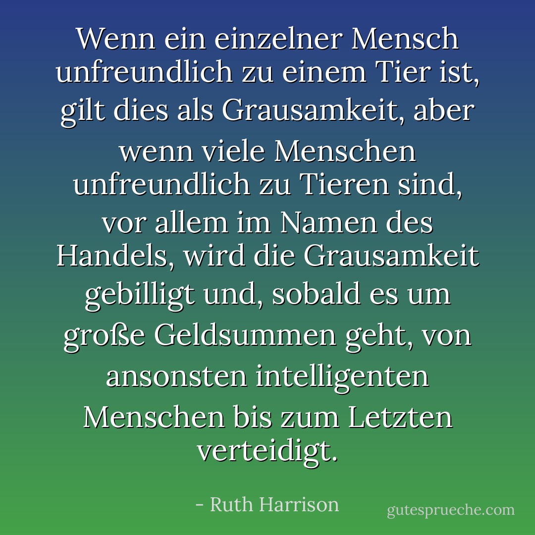 Wenn ein einzelner Mensch unfreundlich zu einem Tier ist, gilt dies als Grausamkeit, aber wenn viele Menschen unfreundlich zu Tieren sind, vor allem im Namen des Handels, wird die Grausamkeit gebilligt und, sobald es um große Geldsummen geht, von ansonsten intelligenten Menschen bis zum Letzten verteidigt. - Ruth Harrison<