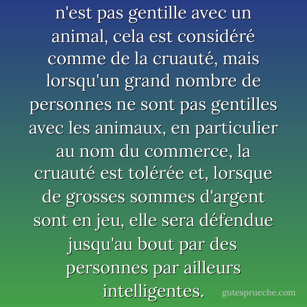 En fait, si une seule personne n'est pas gentille avec un animal, cela est considéré comme de la cruauté, mais lorsqu'un grand nombre de personnes ne sont pas gentilles avec les animaux, en particulier au nom du commerce, la cruauté est tolérée et, lorsque de grosses sommes d'argent sont en jeu, elle sera défendue jusqu'au bout par des personnes par ailleurs intelligentes. - Ruth Harrison