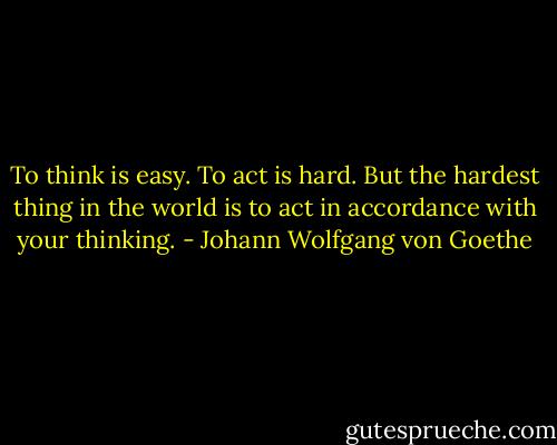 To think is easy. To act is hard. But the hardest thing in the world is to act in accordance with your thinking. - Johann Wolfgang von Goethe
