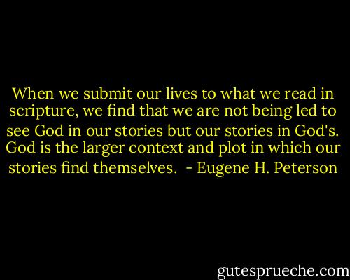 When we submit our lives to what we read in scripture, we find that we are not being led to see God in our stories but our stories in God's. God is the larger context and plot in which our stories find themselves.  - Eugene H. Peterson