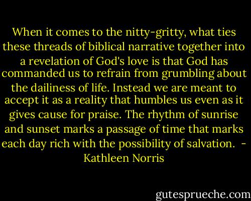 When it comes to the nitty-gritty, what ties these threads of biblical narrative together into a revelation of God's love is that God has commanded us to refrain from grumbling about the dailiness of life. Instead we are meant to accept it as a reality that humbles us even as it gives cause for praise. The rhythm of sunrise and sunset marks a passage of time that marks each day rich with the possibility of salvation.  - Kathleen Norris