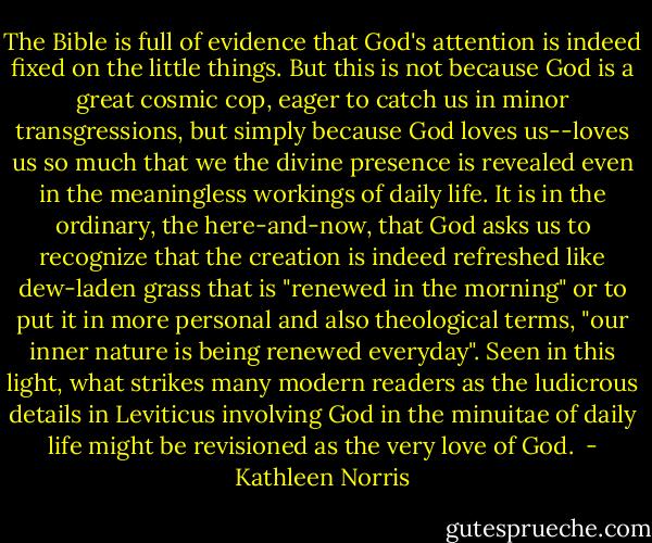 The Bible is full of evidence that God's attention is indeed fixed on the little things. But this is not because God is a great cosmic cop, eager to catch us in minor transgressions, but simply because God loves us--loves us so much that we the divine presence is revealed even in the meaningless workings of daily life. It is in the ordinary, the here-and-now, that God asks us to recognize that the creation is indeed refreshed like dew-laden grass that is "renewed in the morning" or to put it in more personal and also theological terms, "our inner nature is being renewed everyday". Seen in this light, what strikes many modern readers as the ludicrous details in Leviticus involving God in the minuitae of daily life might be revisioned as the very love of God.  - Kathleen Norris