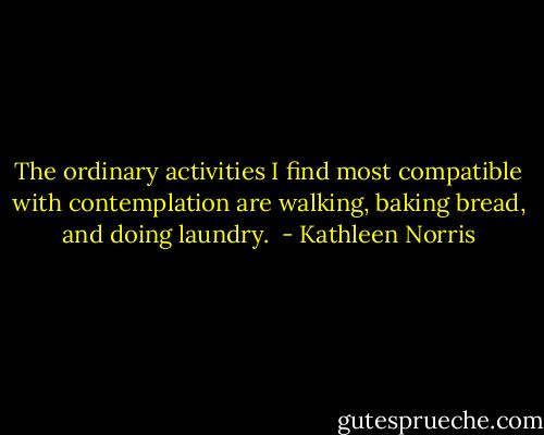 The ordinary activities I find most compatible with contemplation are walking, baking bread, and doing laundry.  - Kathleen Norris