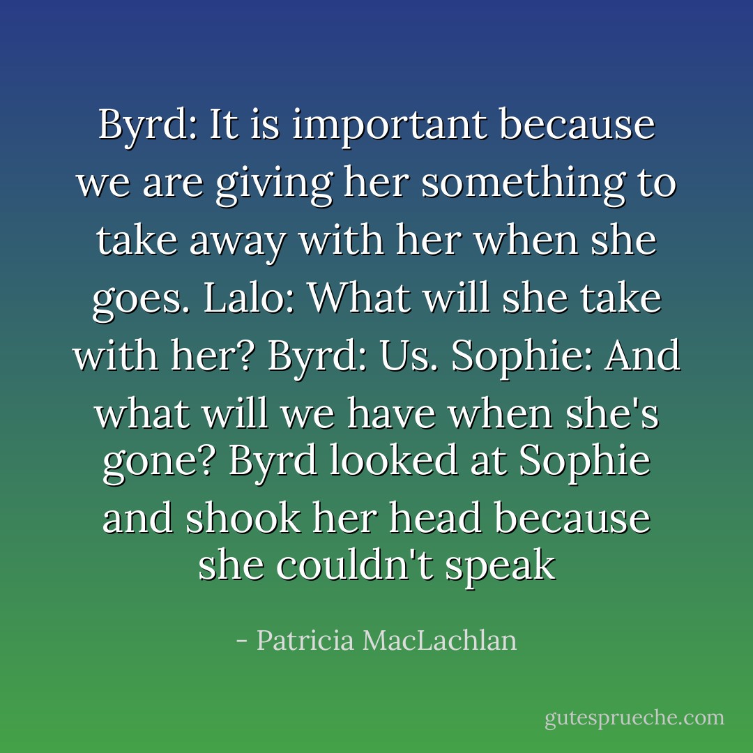 Byrd: It is important because we are giving her something to take away with her when she goes.<br />Lalo: What will she take with her?<br />Byrd: Us.<br />Sophie: And what will we have when she's gone?<br />Byrd looked at Sophie and shook her head because she couldn't speak - Patricia MacLachlan
