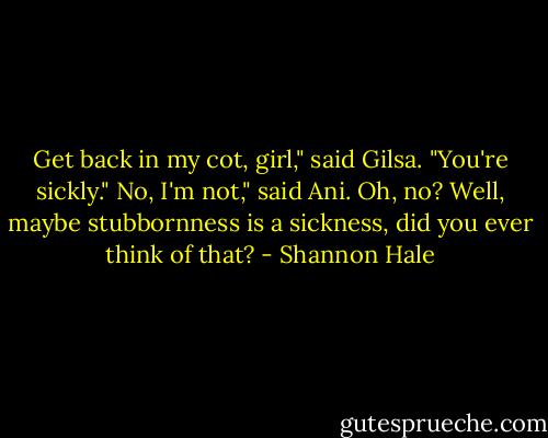 Get back in my cot, girl," said Gilsa. "You're sickly."<br />No, I'm not," said Ani.<br />Oh, no? Well, maybe stubbornness is a sickness, did you ever think of that? - Shannon Hale