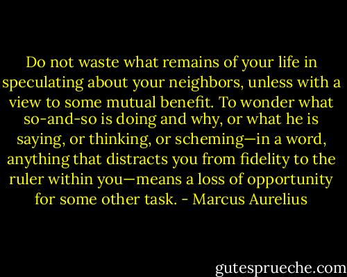 Do not waste what remains of your life in speculating about your neighbors, unless with a view to some mutual benefit. To wonder what so-and-so is doing and why, or what he is saying, or thinking, or scheming—in a word, anything that distracts you from fidelity to the ruler within you—means a loss of opportunity for some other task. - Marcus Aurelius