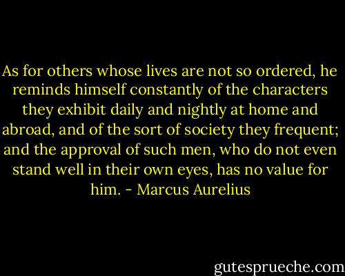 As for others whose lives are not so ordered, he reminds himself constantly of the characters they exhibit daily and nightly at home and abroad, and of the sort of society they frequent; and the approval of such men, who do not even stand well in their own eyes, has no value for him. - Marcus Aurelius