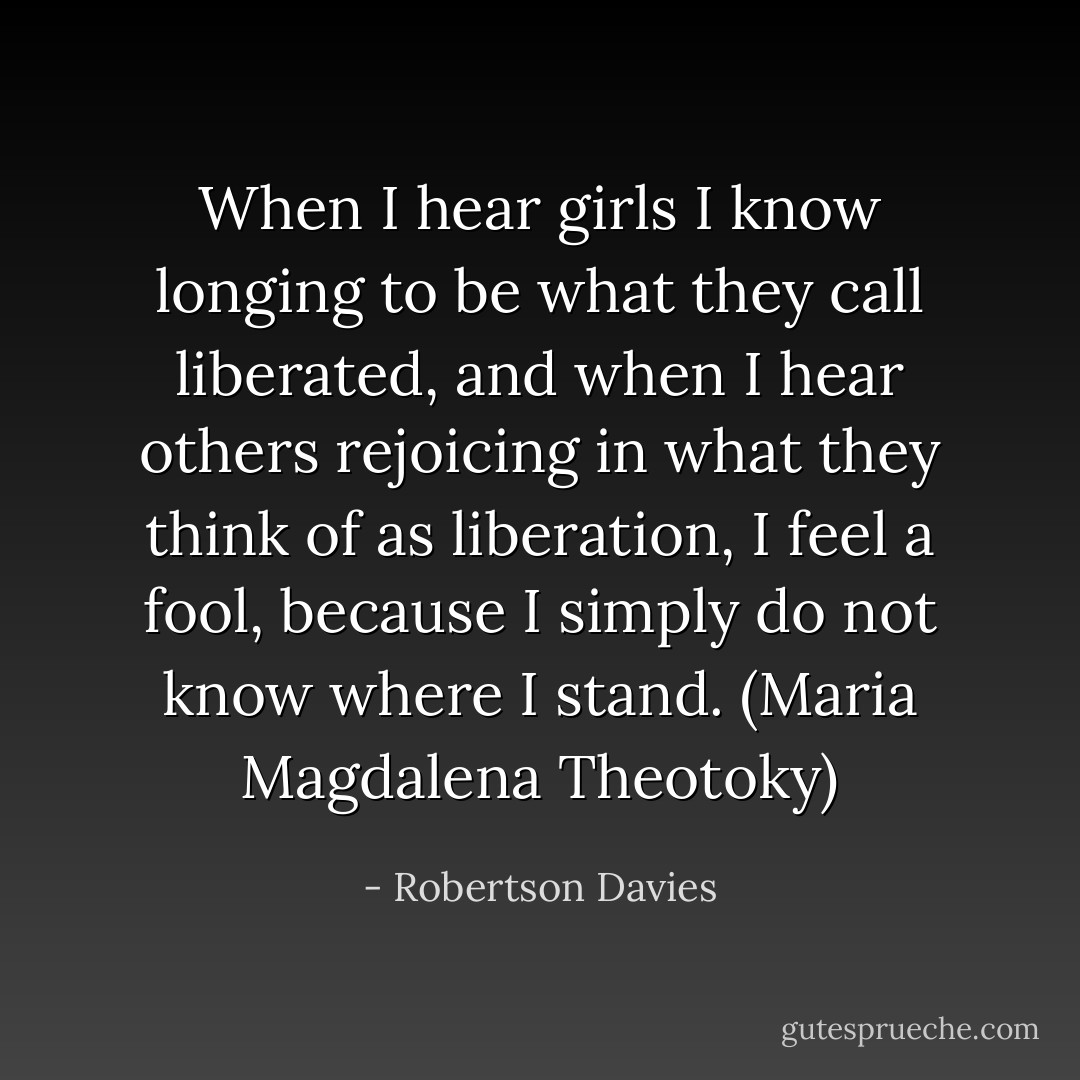 When I hear girls I know longing to be what they call liberated, and when I hear others rejoicing in what they think of as liberation, I feel a fool, because I simply do not know where I stand. (Maria Magdalena Theotoky) - Robertson Davies