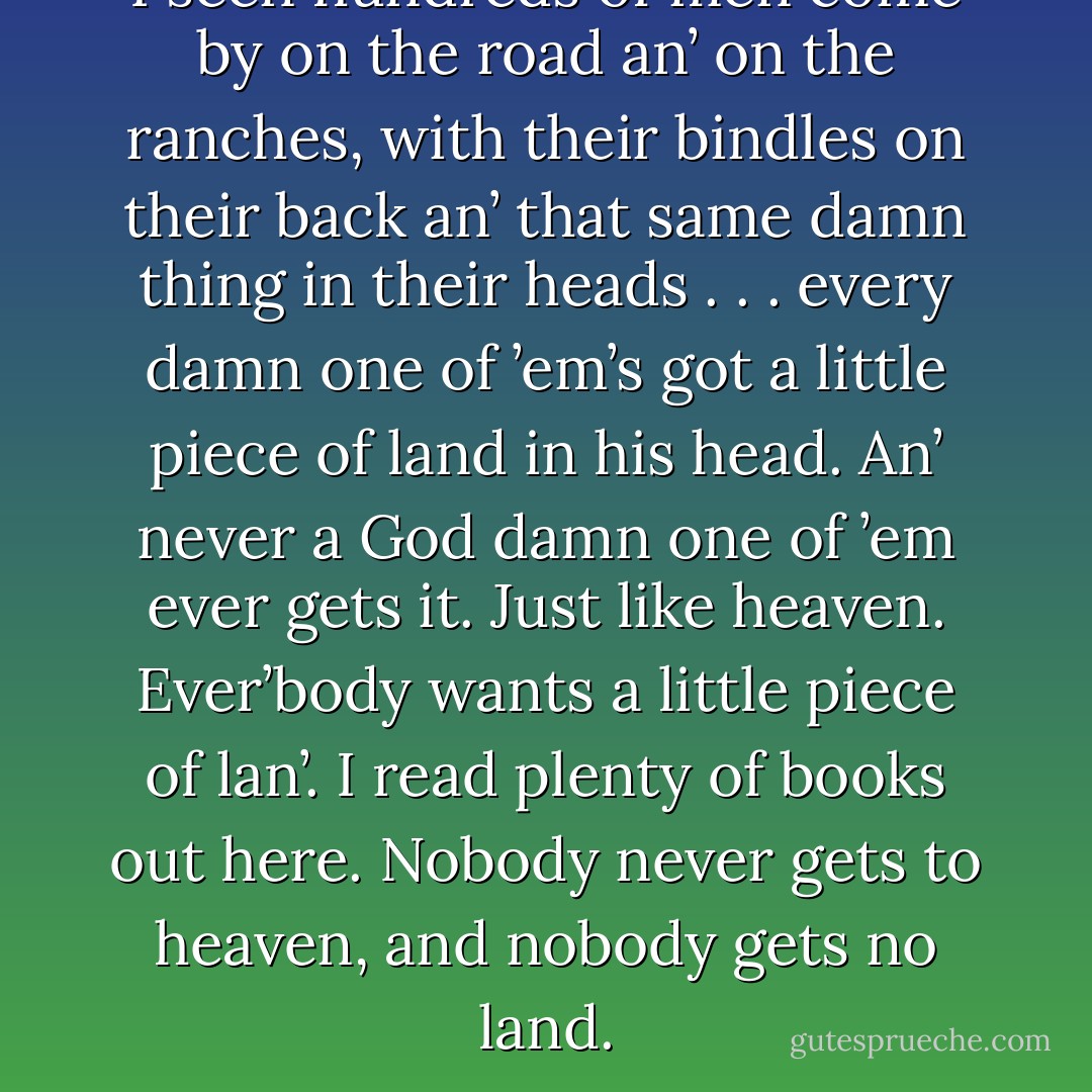 I seen hundreds of men come by on the road an’ on the ranches, with their bindles on their back an’ that same damn thing in their heads . . . every damn one of ’em’s got a little piece of land in his head. An’ never a God damn one of ’em ever gets it. Just like heaven. Ever’body wants a little piece of lan’. I read plenty of books out here. Nobody never gets to heaven, and nobody gets no land. - John Steinbeck