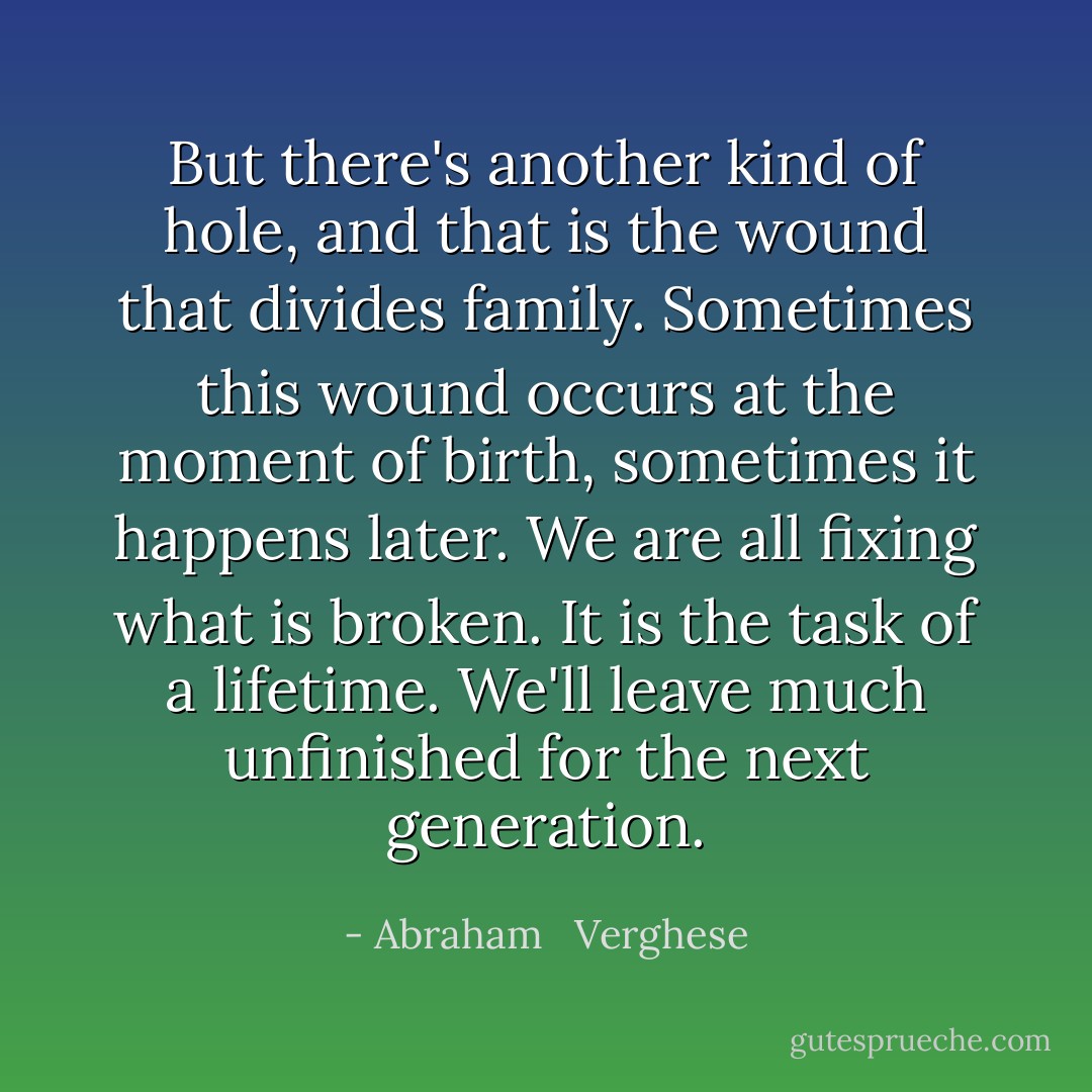 But there's another kind of hole, and that is the wound that divides family. Sometimes this wound occurs at the moment of birth, sometimes it happens later. We are all fixing what is broken. It is the task of a lifetime. We'll leave much unfinished for the next generation. - Abraham   Verghese