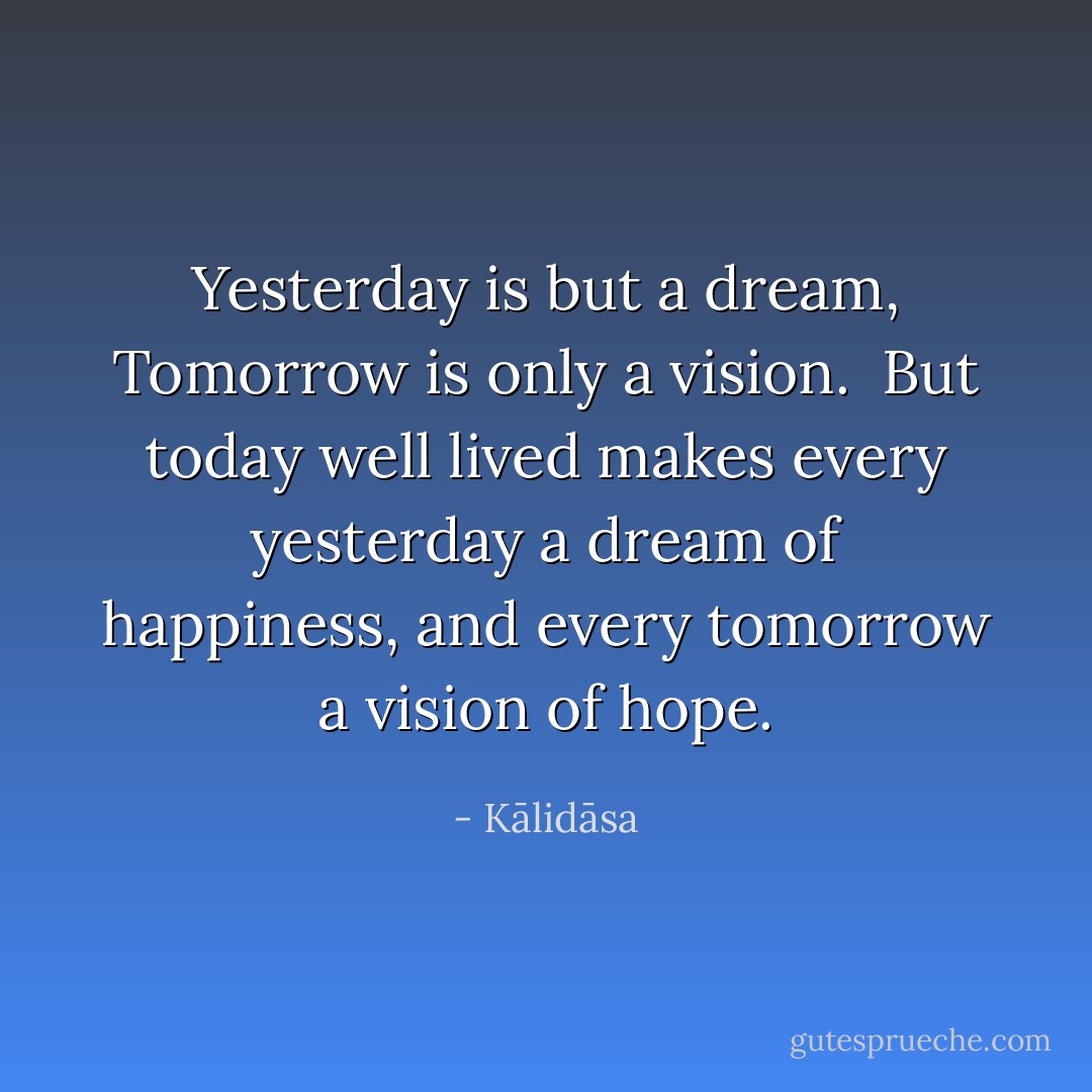 Yesterday is but a dream,<br />Tomorrow is only a vision. <br />But today well lived makes every yesterday a dream of happiness, and every tomorrow a vision of hope. - Kālidāsa