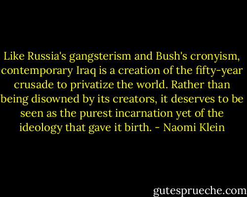 Like Russia's gangsterism and Bush's cronyism, contemporary Iraq is a creation of the fifty-year crusade to privatize the world. Rather than being disowned by its creators, it deserves to be seen as the purest incarnation yet of the ideology that gave it birth. - Naomi Klein
