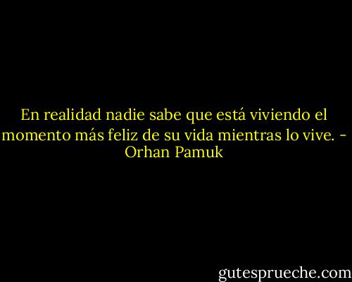 En realidad nadie sabe que está viviendo el momento más feliz de su vida mientras lo vive. - Orhan Pamuk