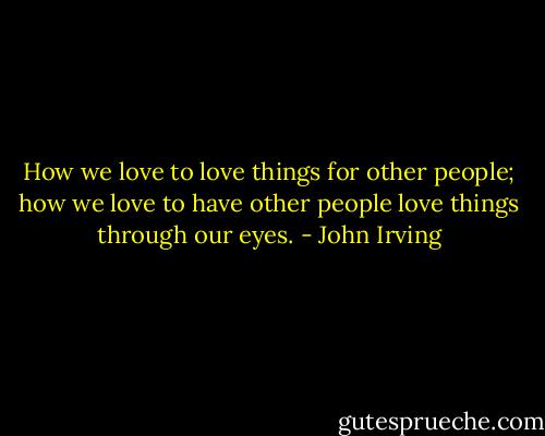 How we love to love things for other people; how we love to have other people love things through our eyes. - John Irving