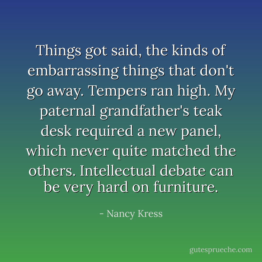 Things got said, the kinds of embarrassing things that don't go away. Tempers ran high. My paternal grandfather's teak desk required a new panel, which never quite matched the others. Intellectual debate can be very hard on furniture. - Nancy Kress