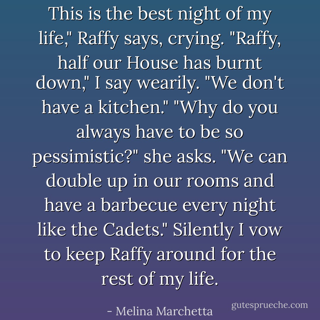 This is the best night of my life," Raffy says, crying.<br />"Raffy, half our House has burnt down," I say wearily. "We don't have a kitchen."<br />"Why do you always have to be so pessimistic?" she asks. "We can double up in our rooms and have a barbecue every night like the Cadets."<br />Silently I vow to keep Raffy around for the rest of my life. - Melina Marchetta