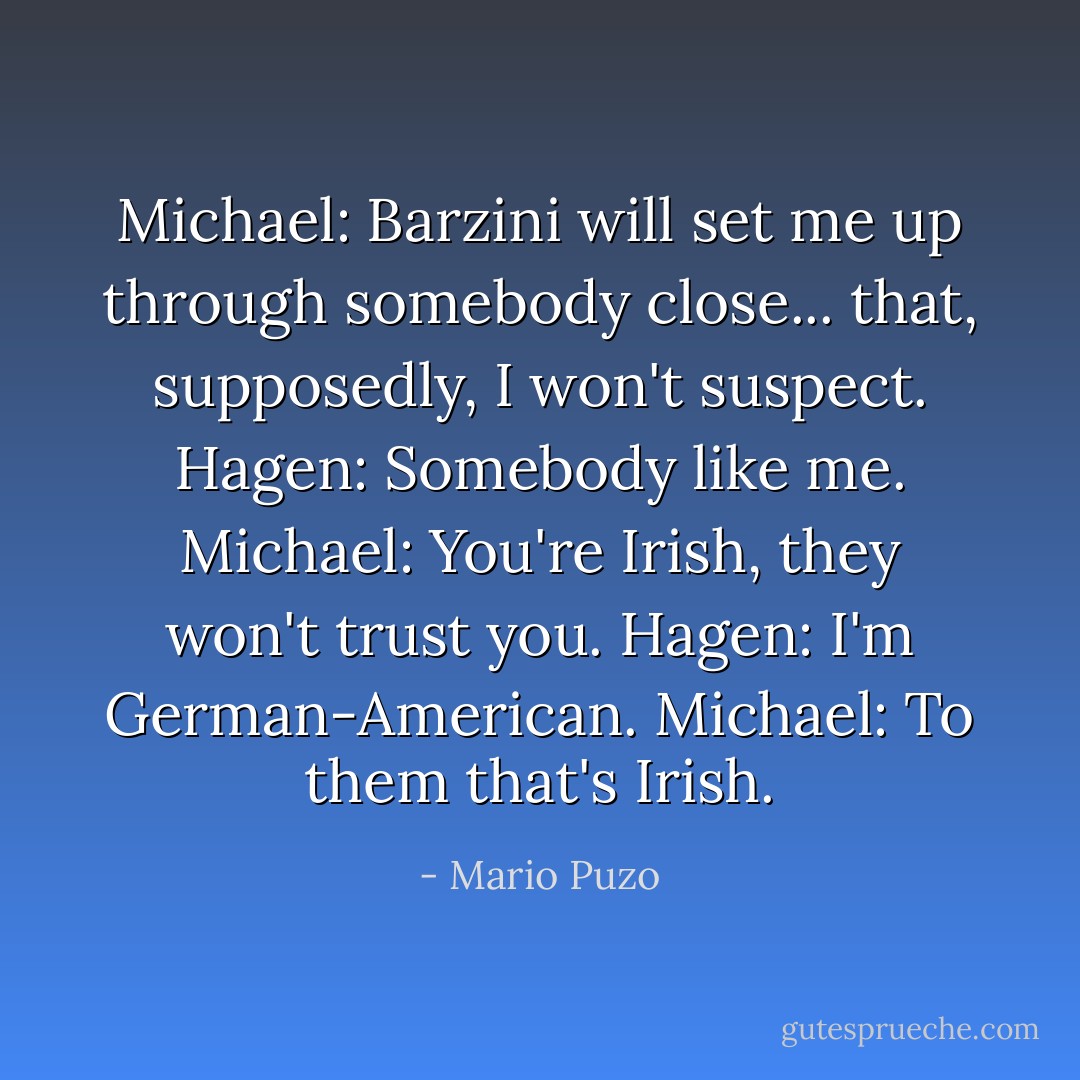 Michael: Barzini will set me up through somebody close... that, supposedly, I won't suspect.<br />Hagen: Somebody like me.<br />Michael: You're Irish, they won't trust you.<br />Hagen: I'm German-American.<br />Michael: To them that's Irish. - Mario Puzo