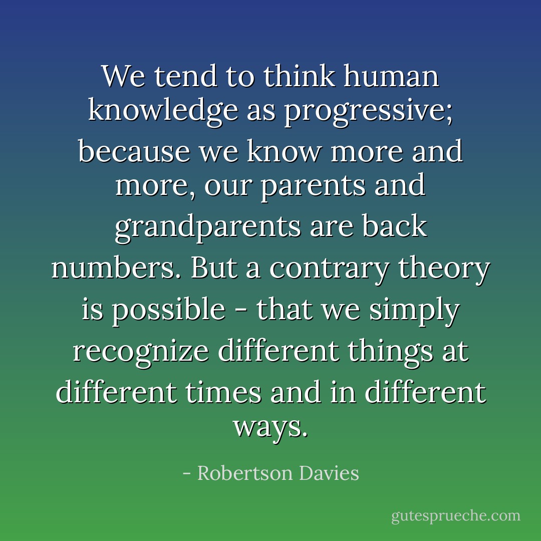 We tend to think human knowledge as progressive; because we know more and more, our parents and grandparents are back numbers. But a contrary theory is possible - that we simply recognize different things at different times and in different ways. - Robertson Davies