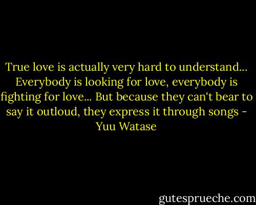 True love is actually very hard to understand... Everybody is looking for love, everybody is fighting for love... But because they can't bear to say it outloud, they express it through songs - Yuu Watase