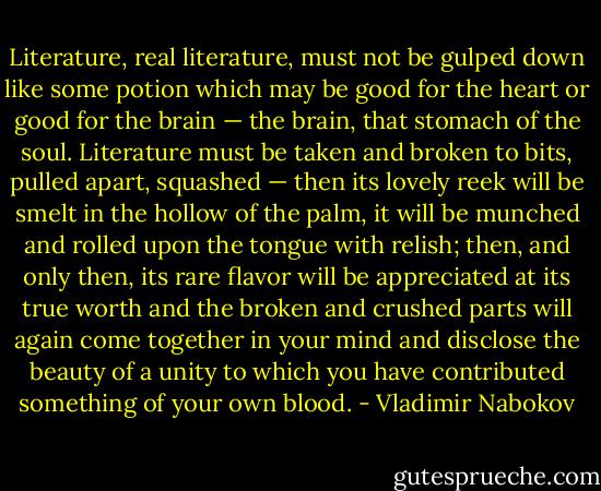Literature, real literature, must not be gulped down like some potion which may be good for the heart or good for the brain — the brain, that stomach of the soul. Literature must be taken and broken to bits, pulled apart, squashed — then its lovely reek will be smelt in the hollow of the palm, it will be munched and rolled upon the tongue with relish; then, and only then, its rare flavor will be appreciated at its true worth and the broken and crushed parts will again come together in your mind and disclose the beauty of a unity to which you have contributed something of your own blood. - Vladimir Nabokov