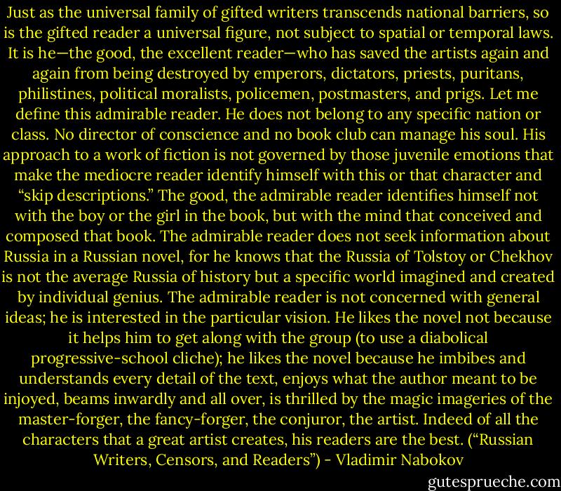 Just as the universal family of gifted writers transcends national barriers, so is the gifted reader a universal figure, not subject to spatial or temporal laws. It is he—the good, the excellent reader—who has saved the artists again and again from being destroyed by emperors, dictators, priests, puritans, philistines, political moralists, policemen, postmasters, and prigs. Let me define this admirable reader. He does not belong to any specific nation or class. No director of conscience and no book club can manage his soul. His approach to a work of fiction is not governed by those juvenile emotions that make the mediocre reader identify himself with this or that character and “skip descriptions.” The good, the admirable reader identifies himself not with the boy or the girl in the book, but with the mind that conceived and composed that book. The admirable reader does not seek information about Russia in a Russian novel, for he knows that the Russia of Tolstoy or Chekhov is not the average Russia of history but a specific world imagined and created by individual genius. The admirable reader is not concerned with general ideas; he is interested in the particular vision. He likes the novel not because it helps him to get along with the group (to use a diabolical progressive-school cliche); he likes the novel because he imbibes and understands every detail of the text, enjoys what the author meant to be injoyed, beams inwardly and all over, is thrilled by the magic imageries of the master-forger, the fancy-forger, the conjuror, the artist. Indeed of all the characters that a great artist creates, his readers are the best. (“Russian Writers, Censors, and Readers”) - Vladimir Nabokov