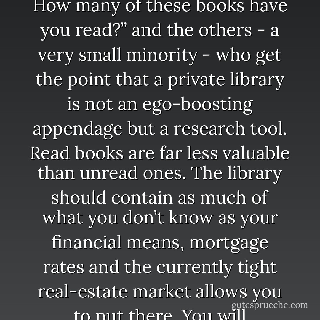 The writer Umberto Eco belongs to that small class of scholars who are encyclopedic, insightful, and nondull. He is the owner of a large personal library (containing thirty thousand books), and separates visitors into two categories: those who react with “Wow! Signore, professore dottore Eco, what a library you have ! How many of these books have you read?” and the others - a very small minority - who get the point that a private library is not an ego-boosting appendage but a research tool. Read books are far less valuable than unread ones. The library should contain as much of what you don’t know as your financial means, mortgage rates and the currently tight real-estate market allows you to put there. You will accumulate more knowledge and more books as you grow older, and the growing number of unread books on the shelves will look at you menancingly. Indeed, the more you know, the larger the rows of unread books. Let us call this collection of unread books an antilibrary. - Nassim Nicholas Taleb