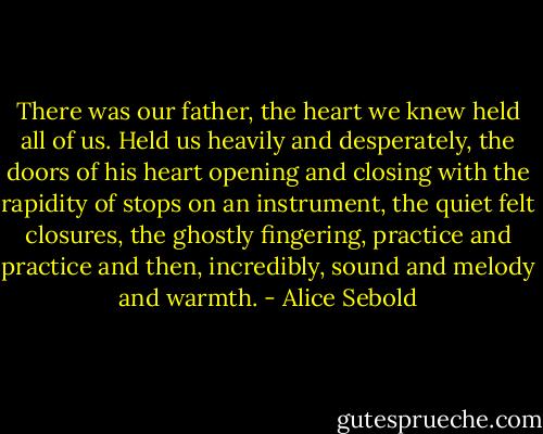 There was our father, the heart we knew held all of us. Held us heavily and desperately, the doors of his heart opening and closing with the rapidity of stops on an instrument, the quiet felt closures, the ghostly fingering, practice and practice and then, incredibly, sound and melody and warmth. - Alice Sebold