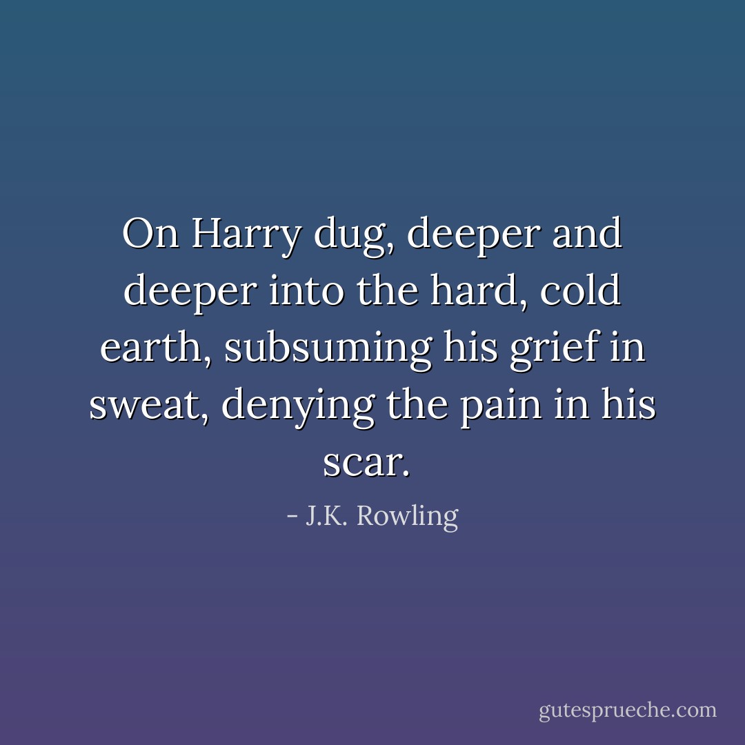 On Harry dug, deeper and deeper into the hard, cold earth, subsuming his grief in sweat, denying the pain in his scar.  - J.K. Rowling
