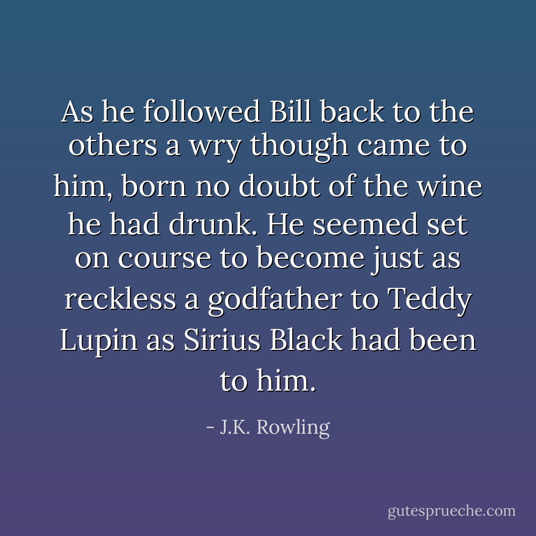 As he followed Bill back to the others a wry though came to him, born no doubt of the wine he had drunk. He seemed set on course to become just as reckless a godfather to Teddy Lupin as Sirius Black had been to him. - J.K. Rowling