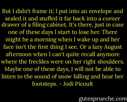 But I didn't frame it; I put into an envelope and sealed it and stuffed it far back into a corner drawer of a filing cabinet. It's there, just in case one of these days I start to lose her.<br />There might be a morning when I wake up and her face isn't the first thing I see. Or a lazy August afternoon when I can't quite recall anymore where the freckles were on her right shoulders. Maybe one of these days, I will not be able to listen to the sound of snow falling and hear her footsteps. - Jodi Picoult
