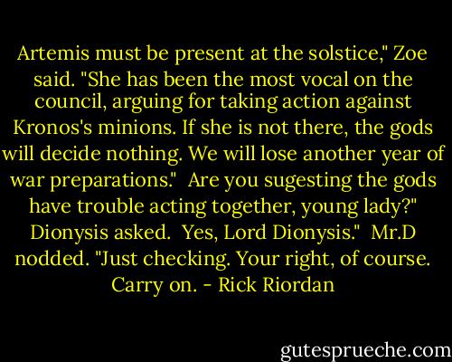 Artemis must be present at the solstice," Zoe said. "She has been the most vocal on the council, arguing for taking action against Kronos's minions. If she is not there, the gods will decide nothing. We will lose another year of war preparations."<br /><br />Are you sugesting the gods have trouble acting together, young lady?" Dionysis asked.<br /><br />Yes, Lord Dionysis."<br /><br />Mr.D nodded. "Just checking. Your right, of course. Carry on. - Rick Riordan