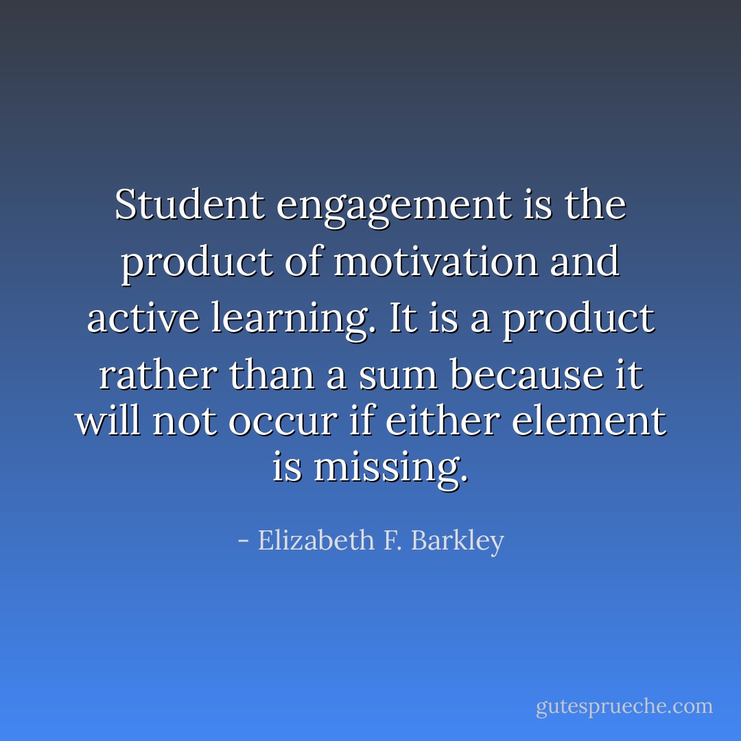Student engagement is the product of motivation and active learning. It is a product rather than a sum because it will not occur if either element is missing. - Elizabeth F. Barkley