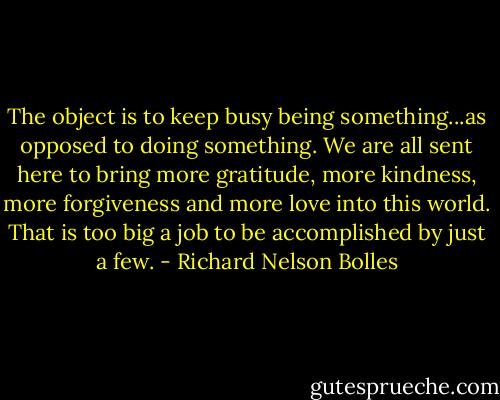 The object is to keep busy being something...as opposed to doing something. We are all sent here to bring more gratitude, more kindness, more forgiveness and more love into this world. That is too big a job to be accomplished by just a few. - Richard Nelson Bolles