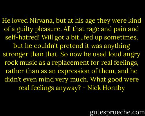 He loved Nirvana, but at his age they were kind of a guilty pleasure. All that rage and pain and self-hatred! Will got a bit...fed up sometimes, but he couldn't pretend it was anything stronger than that. So now he used loud angry rock music as a replacement for real feelings, rather than as an expression of them, and he didn't even mind very much. What good were real feelings anyway? - Nick Hornby
