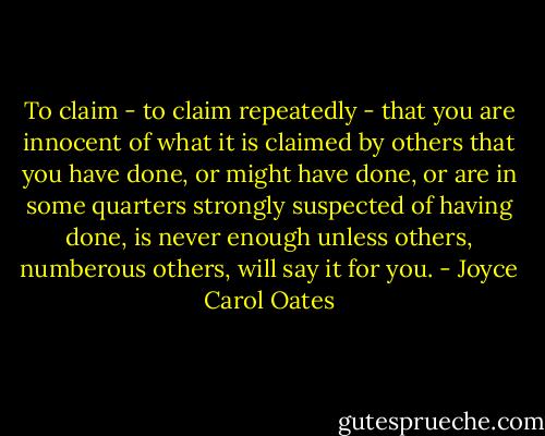 To claim - to claim repeatedly - that you are innocent of what it is claimed by others that you have done, or might have done, or are in some quarters strongly suspected of having done, is never enough unless others, numberous others, will say it for you. - Joyce Carol Oates