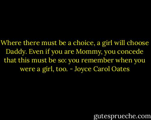 Where there must be a choice, a girl will choose Daddy. Even if you are Mommy, you concede that this must be so: you remember when you were a girl, too. - Joyce Carol Oates