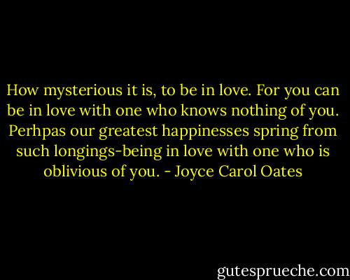 How mysterious it is, to be in love. For you can be in love with one who knows nothing of you. Perhpas our greatest happinesses spring from such longings-being in love with one who is oblivious of you. - Joyce Carol Oates
