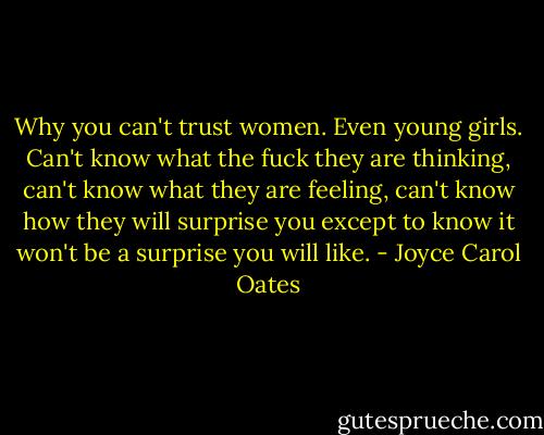Why you can't trust women. Even young girls. Can't know what the fuck they are thinking, can't know what they are feeling, can't know how they will surprise you except to know it won't be a surprise you will like. - Joyce Carol Oates