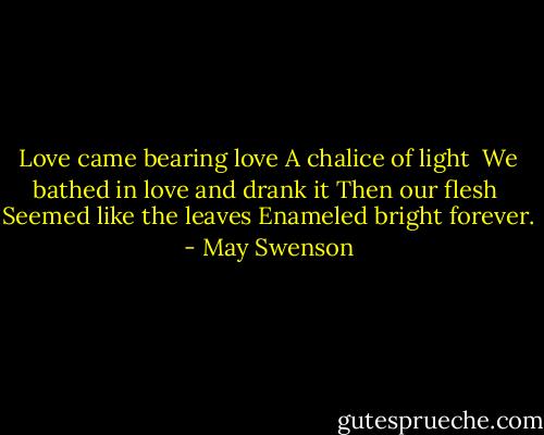 Love came bearing love<br />A chalice of light <br />We bathed in love and drank it<br />Then our flesh <br />Seemed like the leaves<br />Enameled bright forever. - May Swenson