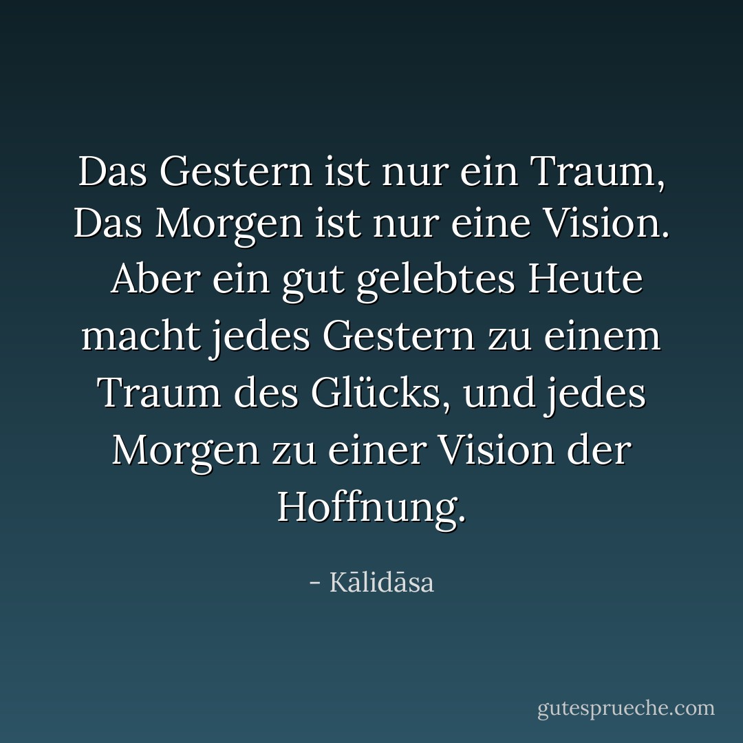 Das Gestern ist nur ein Traum,<br />Das Morgen ist nur eine Vision. <br />Aber ein gut gelebtes Heute macht jedes Gestern zu einem Traum des Glücks, und jedes Morgen zu einer Vision der Hoffnung. - Kālidāsa<