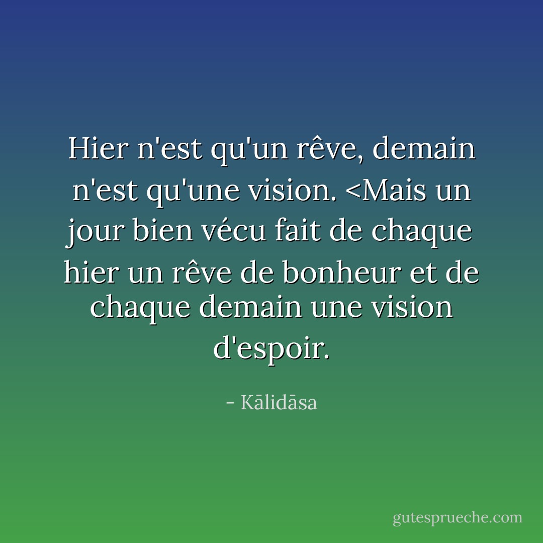 Hier n'est qu'un rêve, demain n'est qu'une vision. <Mais un jour bien vécu fait de chaque hier un rêve de bonheur et de chaque demain une vision d'espoir. - Kālidāsa