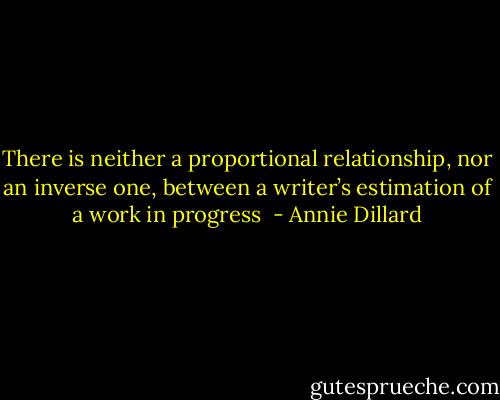 There is neither a proportional relationship, nor an inverse one, between a writer’s estimation of a work in progress  - Annie Dillard