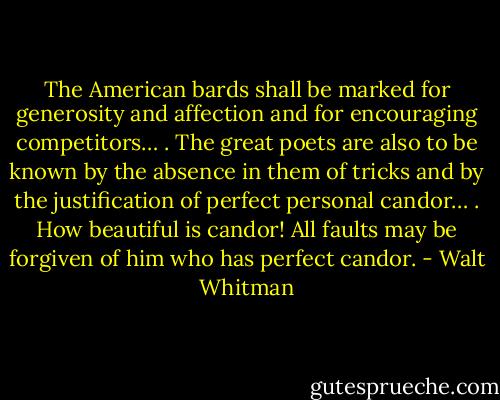 The American bards shall be marked for generosity and affection and for encouraging competitors… . The great poets are also to be known by the absence in them of tricks and by the justification of perfect personal candor… . How beautiful is candor! All faults may be forgiven of him who has perfect candor. - Walt Whitman