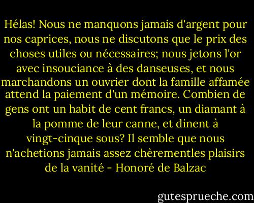 Hélas! Nous ne manquons jamais d'argent pour nos caprices, nous ne discutons que le prix des choses utiles ou nécessaires; nous jetons l'or avec insouciance à des danseuses, et nous marchandons un ouvrier dont la famille affamée attend la paiement d'un mémoire. Combien de gens ont un habit de cent francs, un diamant à la pomme de leur canne, et dinent à vingt-cinque sous? Il semble que nous n'achetions jamais assez chèrementles plaisirs de la vanité - Honoré de Balzac